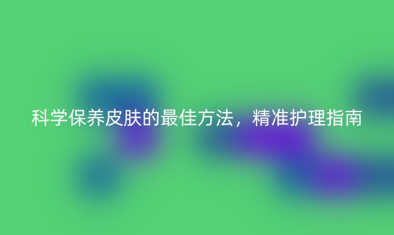 科學保養(yǎng)皮膚的最佳方法,精準護理指南