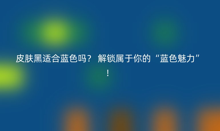 皮膚黑適合藍(lán)色嗎？ 解鎖屬于你的“藍(lán)色魅力”！