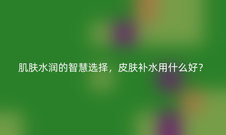 肌膚水潤(rùn)的智慧選擇，皮膚補(bǔ)水用什么好？