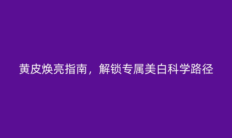 黃皮煥亮指南，解鎖專屬美白科學(xué)路徑