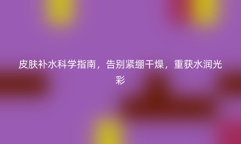皮膚補(bǔ)水科學(xué)指南,告別緊繃干燥,重獲水潤(rùn)光彩
