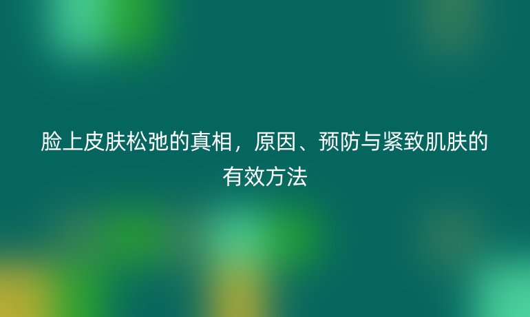 臉上皮膚松弛的真相，原因、預(yù)防與緊致肌膚的有效方法