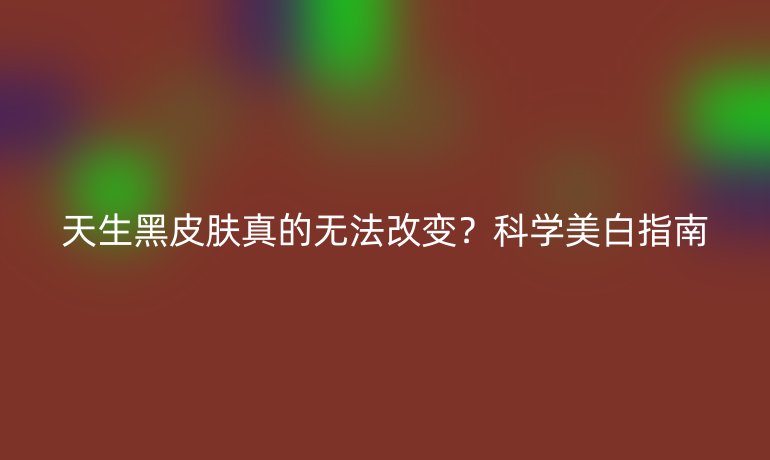 天生黑皮膚真的無法改變？科學(xué)美白指南