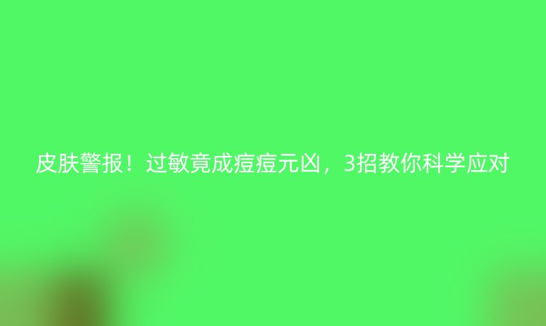 皮膚警報(bào)！過(guò)敏竟成痘痘元兇，3招教你科學(xué)應(yīng)對(duì)