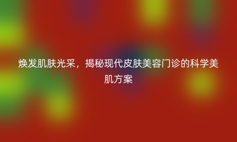 煥發(fā)肌膚光采,揭秘現(xiàn)代皮膚美容門診的科學(xué)美肌方案