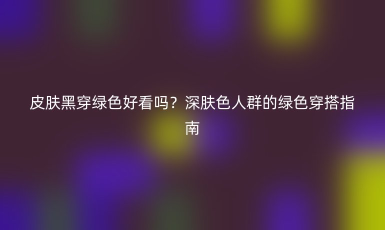 皮膚黑穿綠色好看嗎？深膚色人群的綠色穿搭指南