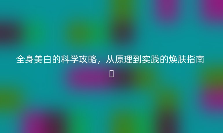 全身美白的科學(xué)攻略,從原理到實(shí)踐的煥膚指南 ??
