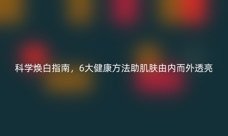 科學(xué)煥白指南,6大健康方法助肌膚由內(nèi)而外透亮