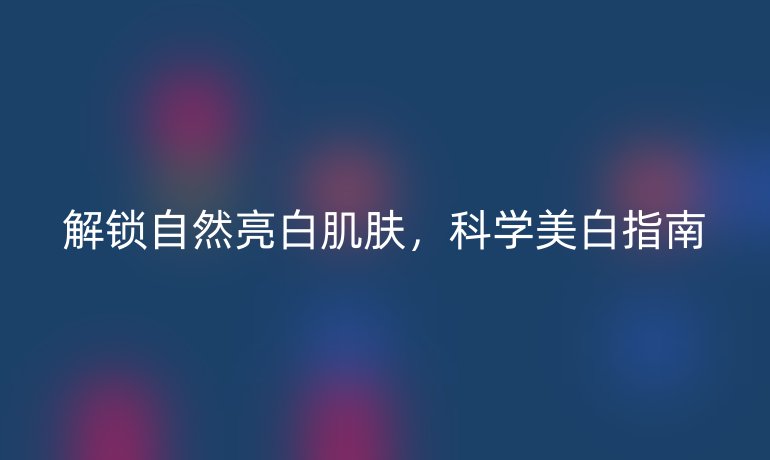 解鎖自然亮白肌膚，科學(xué)美白指南