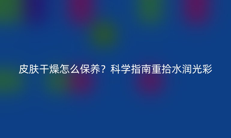 皮膚干燥怎么保養(yǎng)？科學指南重拾水潤光彩