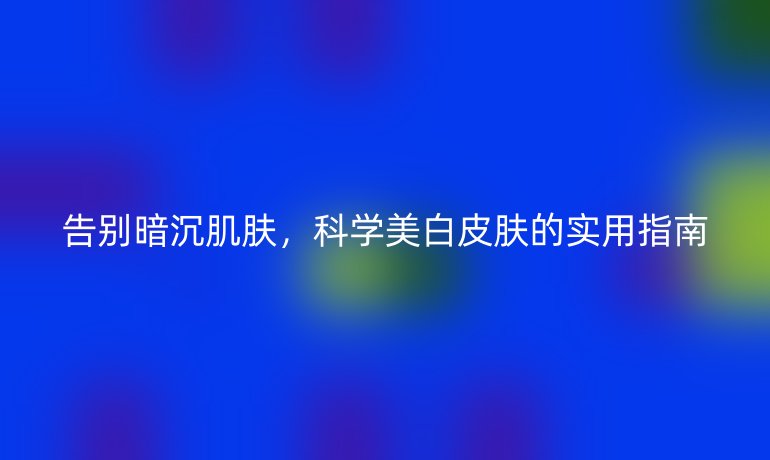 告別暗沉肌膚，科學(xué)美白皮膚的實(shí)用指南