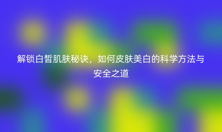 解鎖白皙肌膚秘訣,如何皮膚美白的科學(xué)方法與安全之道