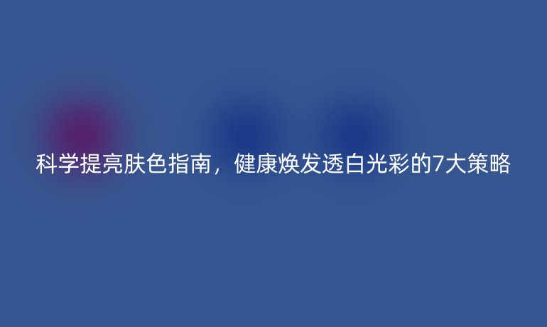 科學(xué)提亮膚色指南,健康煥發(fā)透白光彩的7大策略