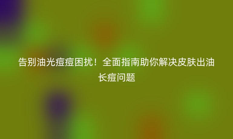 告別油光痘痘困擾！全面指南助你解決皮膚出油長(zhǎng)痘問(wèn)題