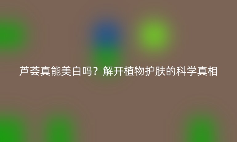 蘆薈真能美白嗎？解開植物護(hù)膚的科學(xué)真相