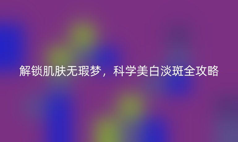 解鎖肌膚無瑕夢(mèng)，科學(xué)美白淡斑全攻略