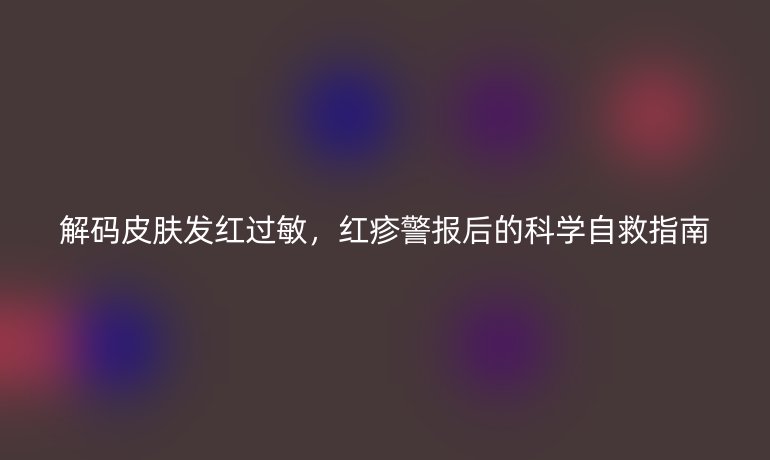 解碼皮膚發(fā)紅過敏,紅疹警報后的科學自救指南