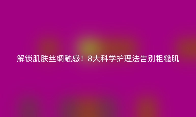 解鎖肌膚絲綢觸感!8大科學(xué)護(hù)理法告別粗糙肌