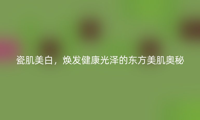 瓷肌美白，煥發(fā)健康光澤的東方美肌奧秘