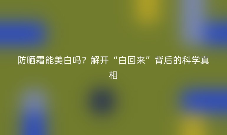 防曬霜能美白嗎？解開“白回來”背后的科學(xué)真相