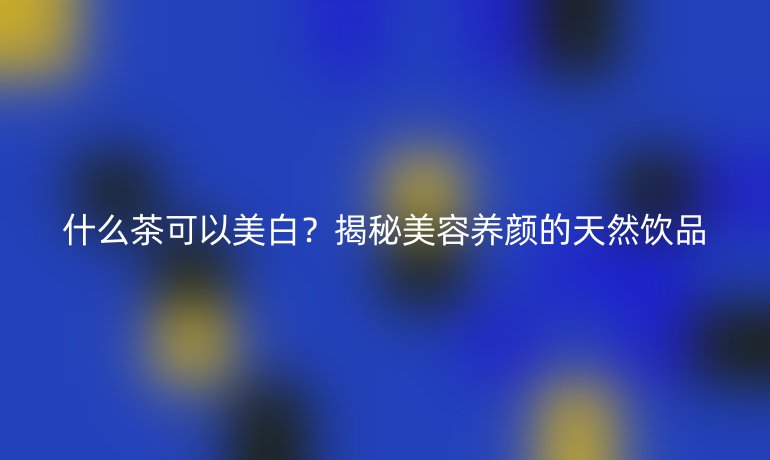 什么茶可以美白？揭秘美容養(yǎng)顏的天然飲品