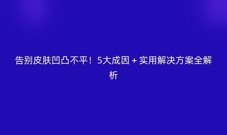 告別皮膚凹凸不平！5大成因＋實(shí)用解決方案全解析