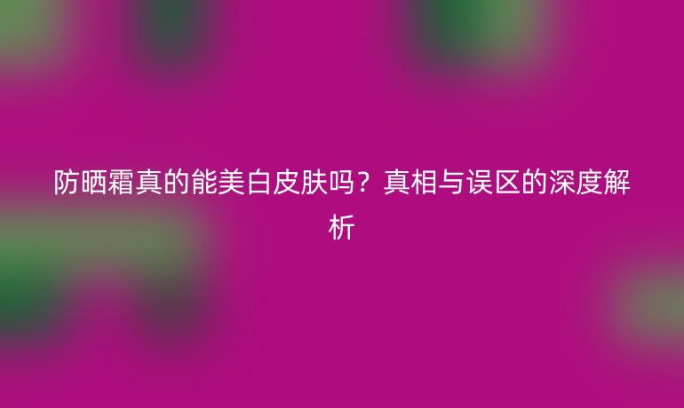防曬霜真的能美白皮膚嗎？真相與誤區(qū)的深度解析