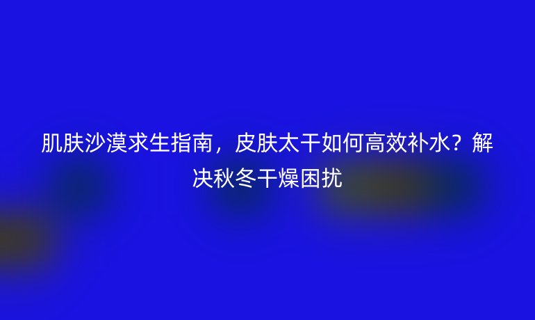 肌膚沙漠求生指南,皮膚太干如何高效補水?解決秋冬干燥困擾
