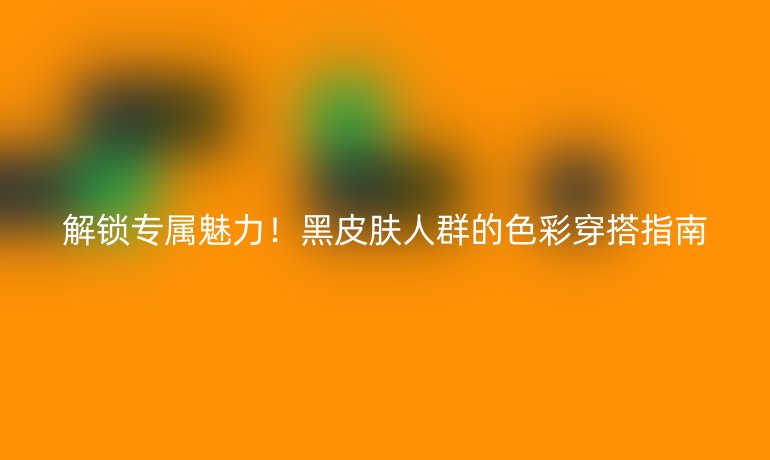解鎖專屬魅力!黑皮膚人群的色彩穿搭指南