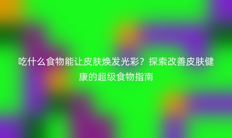 吃什么食物能讓皮膚煥發(fā)光彩？探索改善皮膚健康的超級食物指南