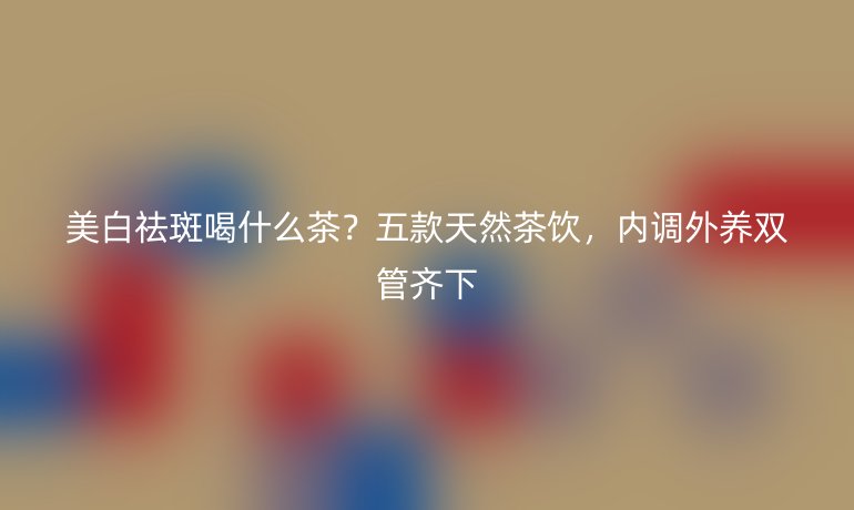 美白祛斑喝什么茶？五款天然茶飲，內(nèi)調(diào)外養(yǎng)雙管齊下
