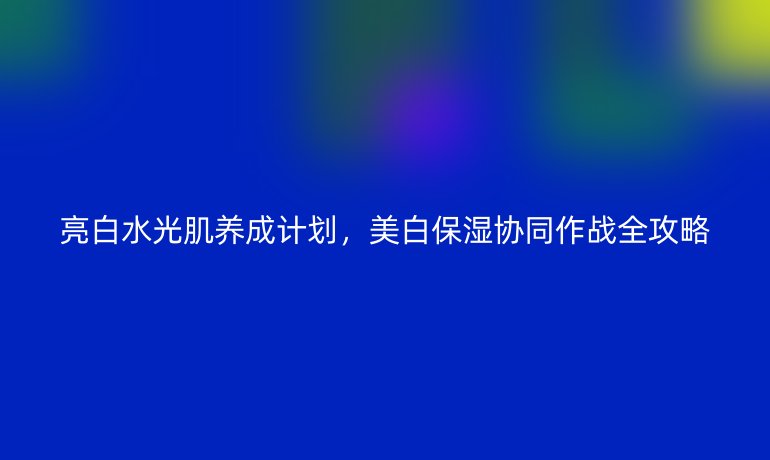 亮白水光肌養(yǎng)成計(jì)劃，美白保濕協(xié)同作戰(zhàn)全攻略