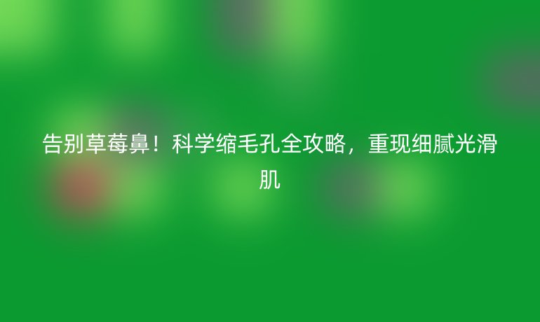 告別草莓鼻！科學(xué)縮毛孔全攻略，重現(xiàn)細(xì)膩光滑肌