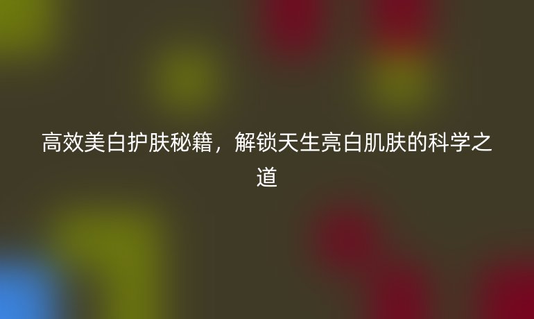 高效美白護(hù)膚秘籍，解鎖天生亮白肌膚的科學(xué)之道