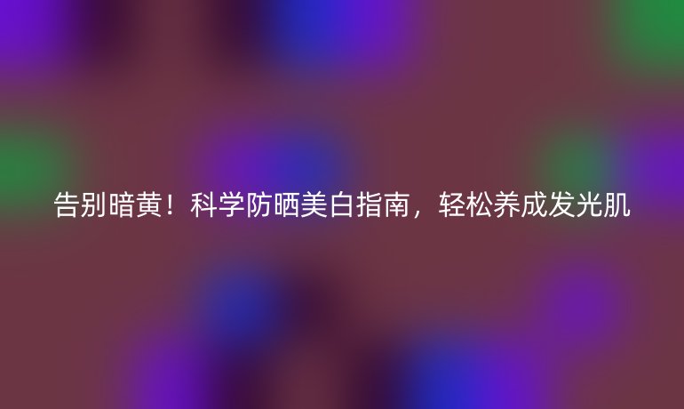 告別暗黃！科學防曬美白指南，輕松養(yǎng)成發(fā)光肌