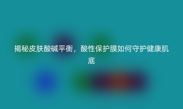揭秘皮膚酸堿平衡，酸性保護(hù)膜如何守護(hù)健康肌底
