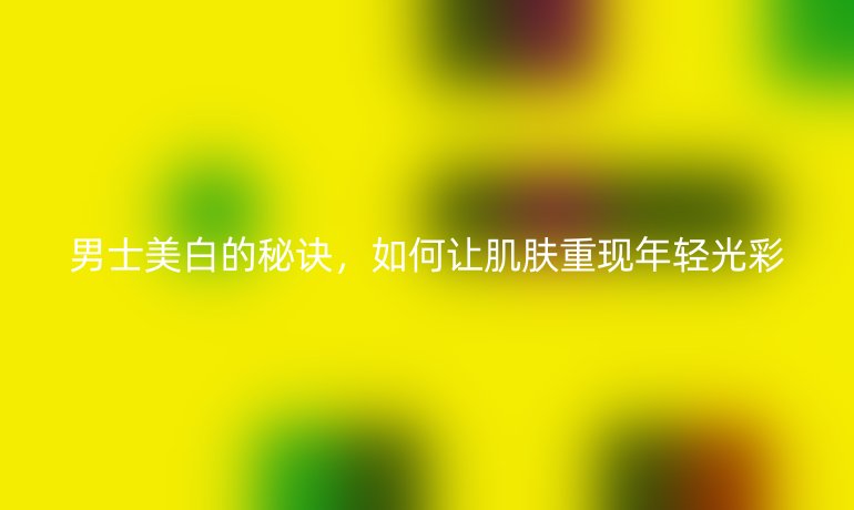 男士美白的秘訣，如何讓肌膚重現(xiàn)年輕光彩
