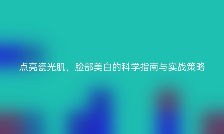 點(diǎn)亮瓷光肌，臉部美白的科學(xué)指南與實(shí)戰(zhàn)策略