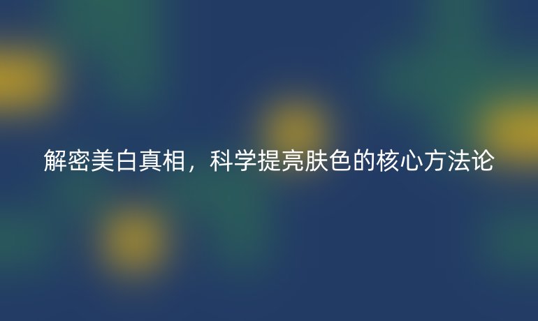 解密美白真相，科學(xué)提亮膚色的核心方法論