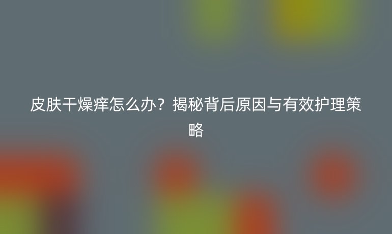 皮膚干燥癢怎么辦？揭秘背后原因與有效護理策略