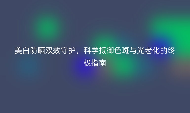 美白防曬雙效守護，科學抵御色斑與光老化的終極指南