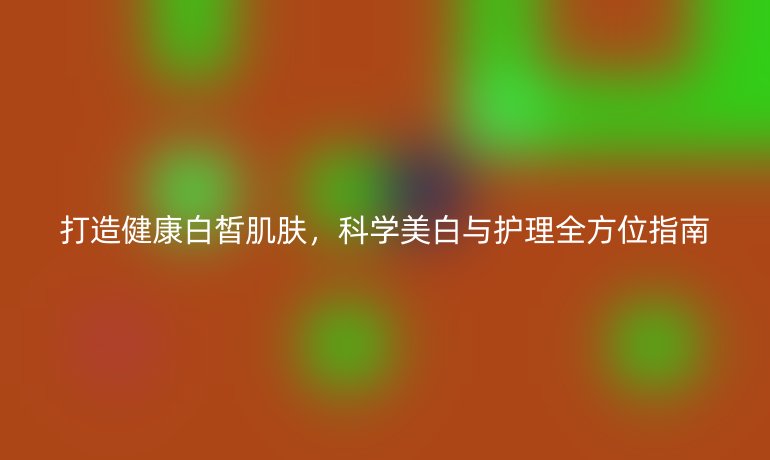打造健康白皙肌膚，科學(xué)美白與護理全方位指南