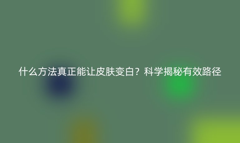 什么方法真正能讓皮膚變白？科學(xué)揭秘有效路徑