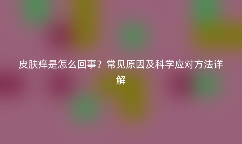 皮膚癢是怎么回事?常見原因及科學(xué)應(yīng)對(duì)方法詳解