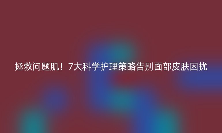 拯救問(wèn)題??！7大科學(xué)護(hù)理策略告別面部皮膚困擾
