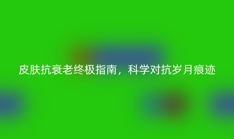 皮膚抗衰老終極指南,科學對抗歲月痕跡