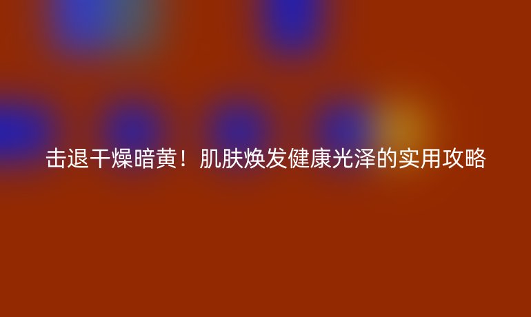 擊退干燥暗黃!肌膚煥發(fā)健康光澤的實(shí)用攻略