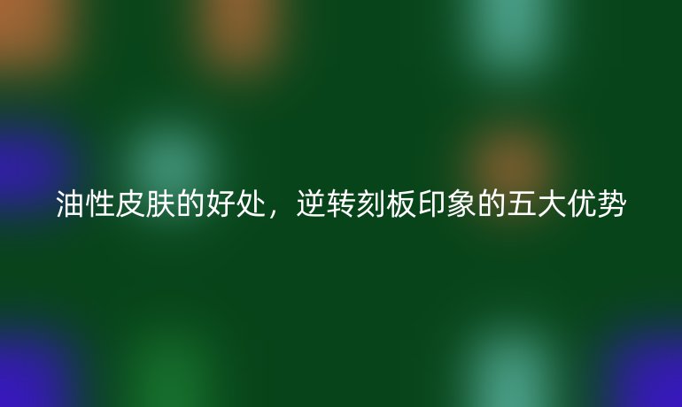 油性皮膚的好處，逆轉(zhuǎn)刻板印象的五大優(yōu)勢