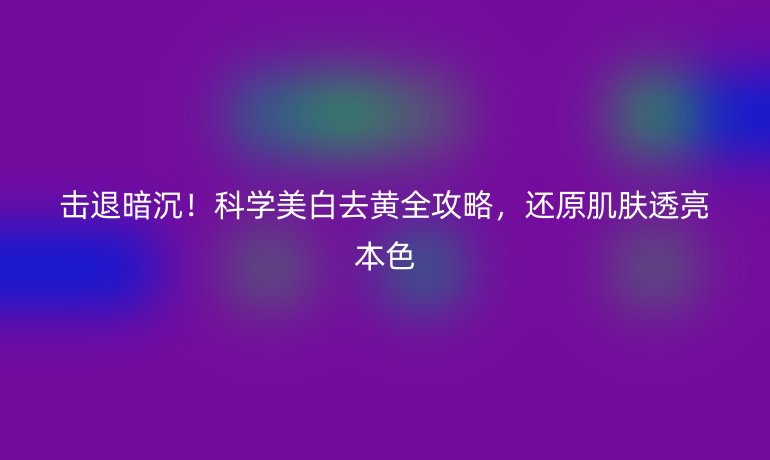 擊退暗沉!科學(xué)美白去黃全攻略,還原肌膚透亮本色