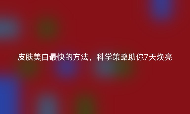 皮膚美白最快的方法，科學(xué)策略助你7天煥亮
